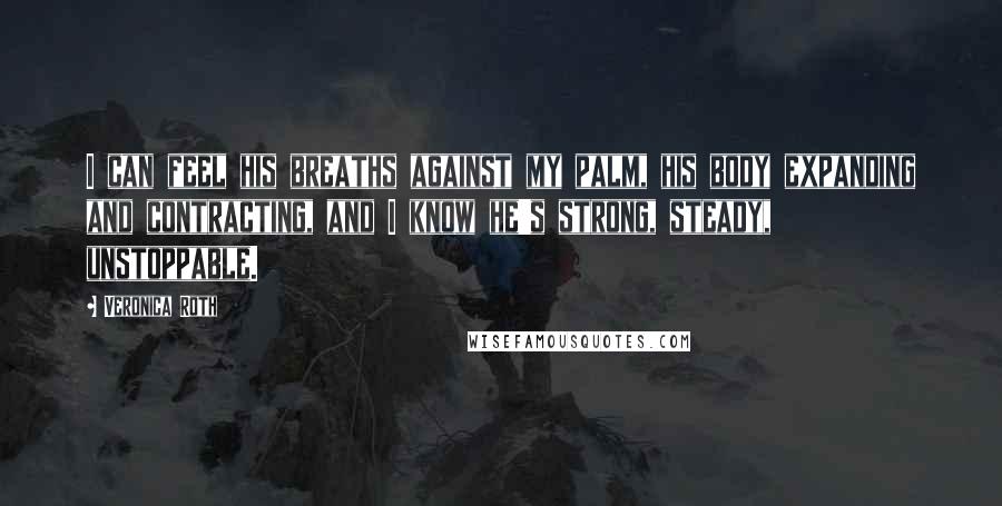 Veronica Roth Quotes: I can feel his breaths against my palm, his body expanding and contracting, and I know he's strong, steady, unstoppable.