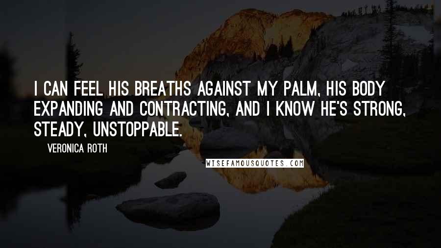 Veronica Roth Quotes: I can feel his breaths against my palm, his body expanding and contracting, and I know he's strong, steady, unstoppable.