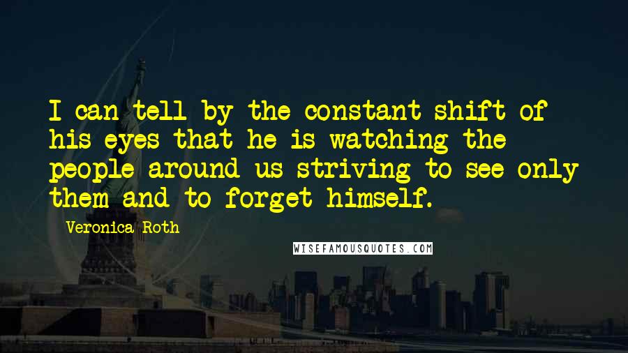 Veronica Roth Quotes: I can tell by the constant shift of his eyes that he is watching the people around us-striving to see only them and to forget himself.