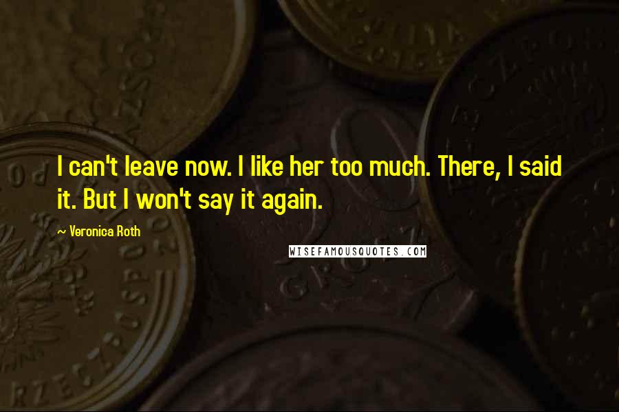 Veronica Roth Quotes: I can't leave now. I like her too much. There, I said it. But I won't say it again.