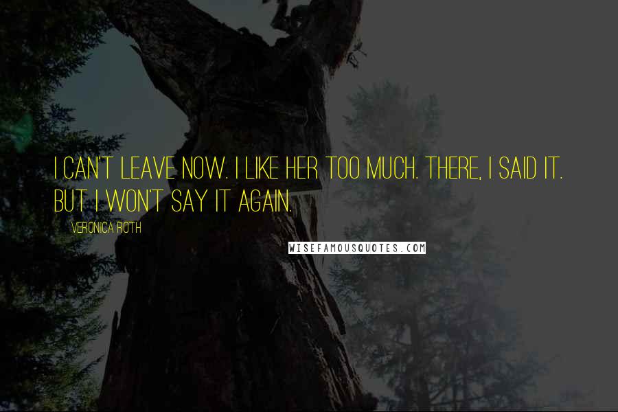 Veronica Roth Quotes: I can't leave now. I like her too much. There, I said it. But I won't say it again.