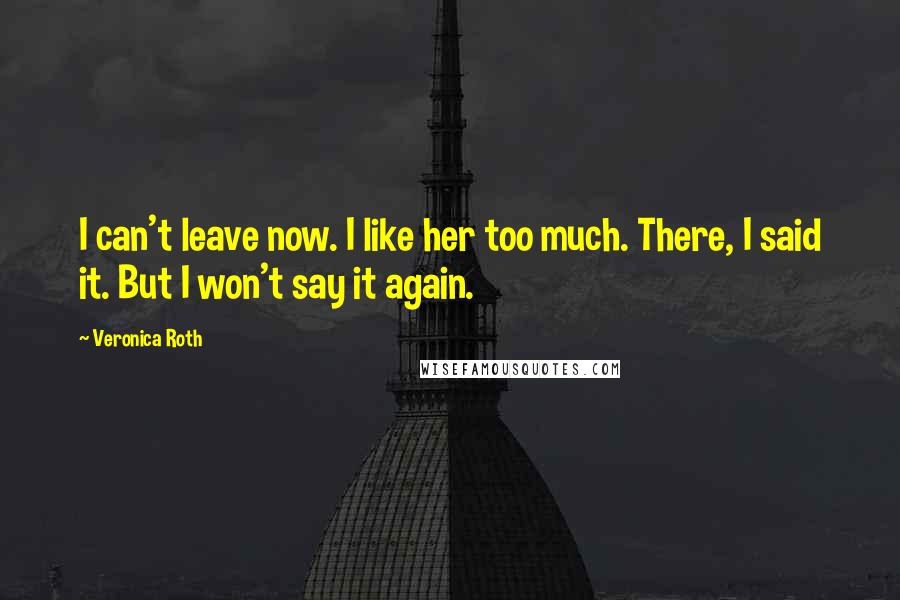Veronica Roth Quotes: I can't leave now. I like her too much. There, I said it. But I won't say it again.