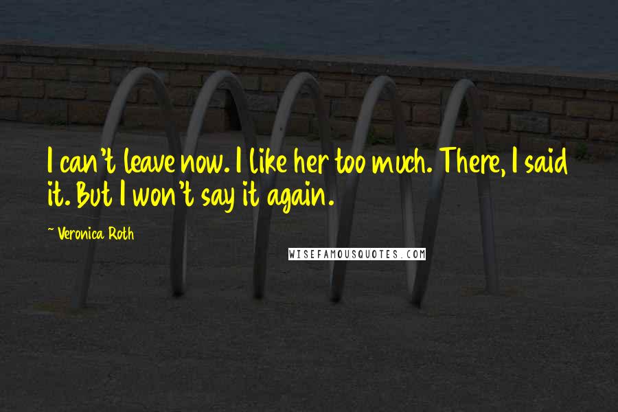 Veronica Roth Quotes: I can't leave now. I like her too much. There, I said it. But I won't say it again.