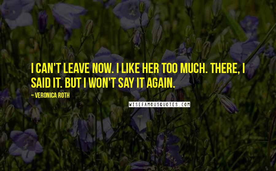 Veronica Roth Quotes: I can't leave now. I like her too much. There, I said it. But I won't say it again.