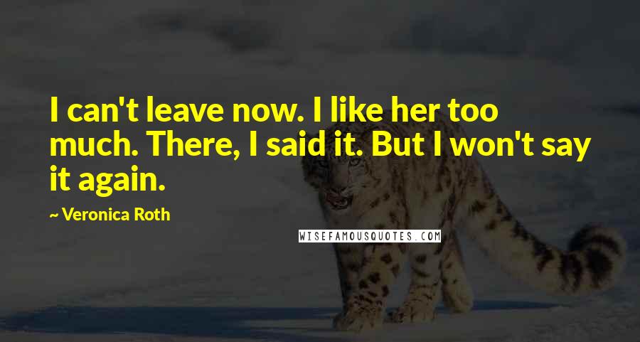 Veronica Roth Quotes: I can't leave now. I like her too much. There, I said it. But I won't say it again.