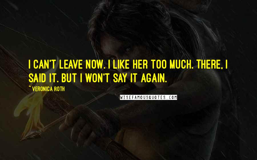 Veronica Roth Quotes: I can't leave now. I like her too much. There, I said it. But I won't say it again.
