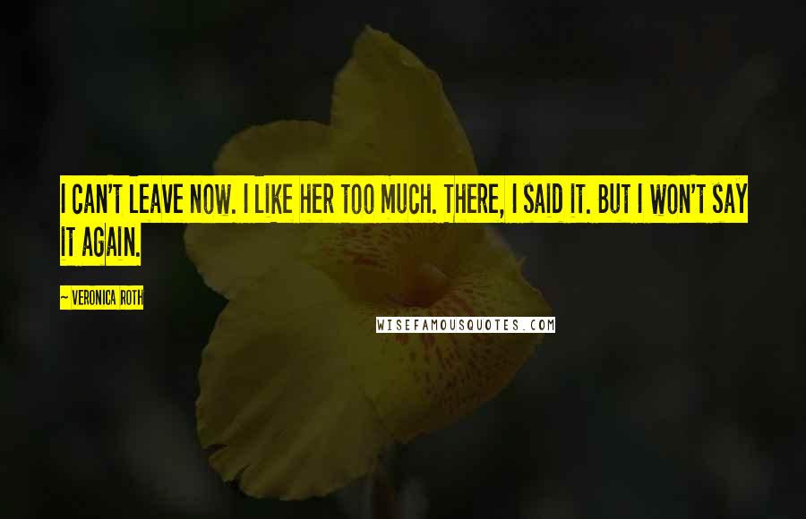 Veronica Roth Quotes: I can't leave now. I like her too much. There, I said it. But I won't say it again.