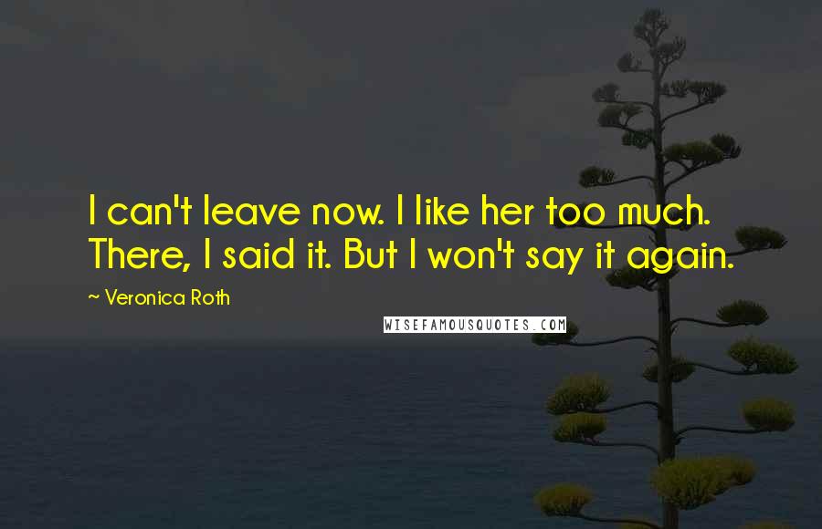 Veronica Roth Quotes: I can't leave now. I like her too much. There, I said it. But I won't say it again.