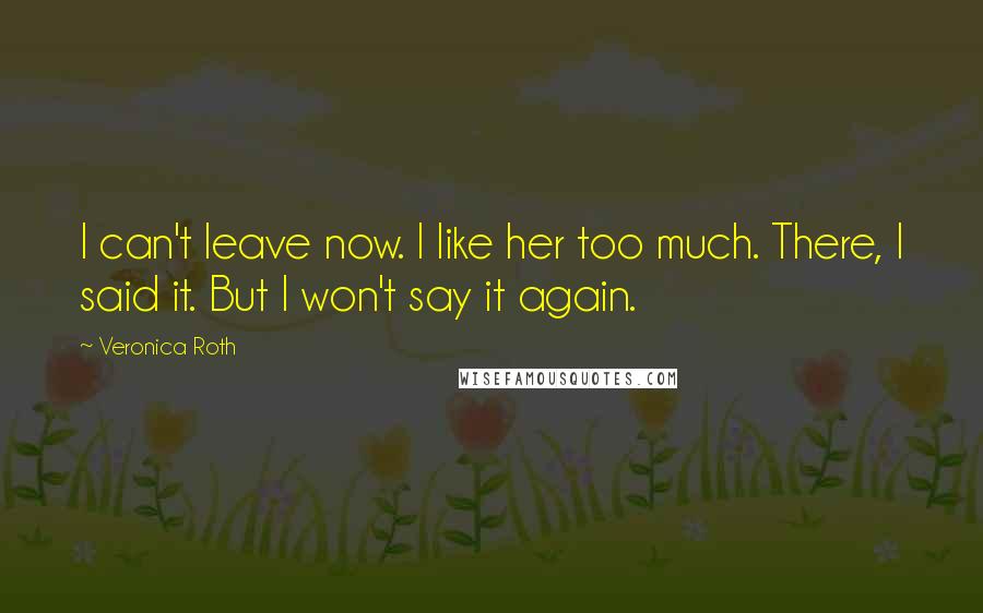 Veronica Roth Quotes: I can't leave now. I like her too much. There, I said it. But I won't say it again.
