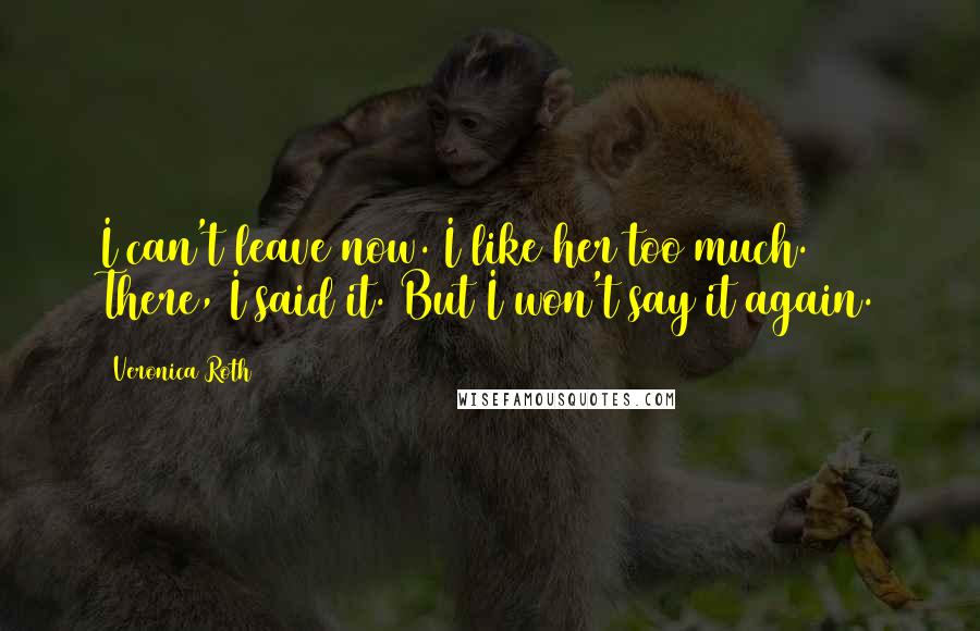 Veronica Roth Quotes: I can't leave now. I like her too much. There, I said it. But I won't say it again.