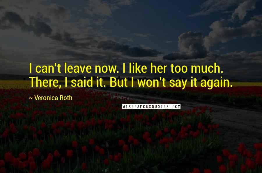 Veronica Roth Quotes: I can't leave now. I like her too much. There, I said it. But I won't say it again.