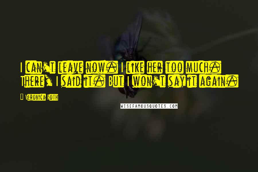Veronica Roth Quotes: I can't leave now. I like her too much. There, I said it. But I won't say it again.