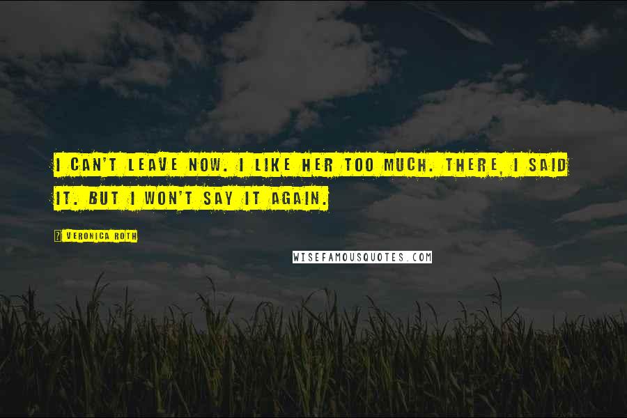 Veronica Roth Quotes: I can't leave now. I like her too much. There, I said it. But I won't say it again.