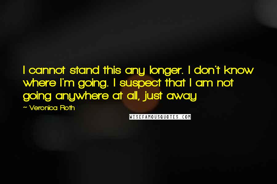 Veronica Roth Quotes: I cannot stand this any longer. I don't know where I'm going. I suspect that I am not going anywhere at all, just away