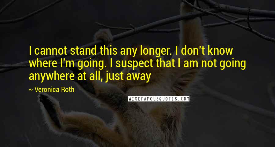 Veronica Roth Quotes: I cannot stand this any longer. I don't know where I'm going. I suspect that I am not going anywhere at all, just away