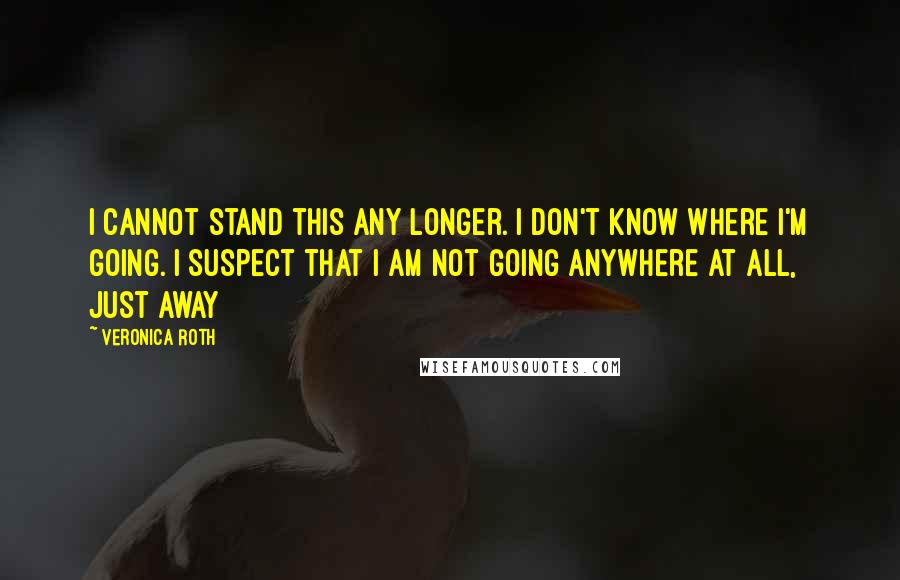 Veronica Roth Quotes: I cannot stand this any longer. I don't know where I'm going. I suspect that I am not going anywhere at all, just away