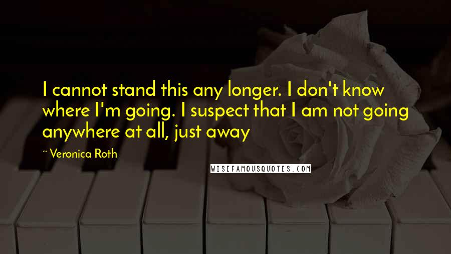 Veronica Roth Quotes: I cannot stand this any longer. I don't know where I'm going. I suspect that I am not going anywhere at all, just away