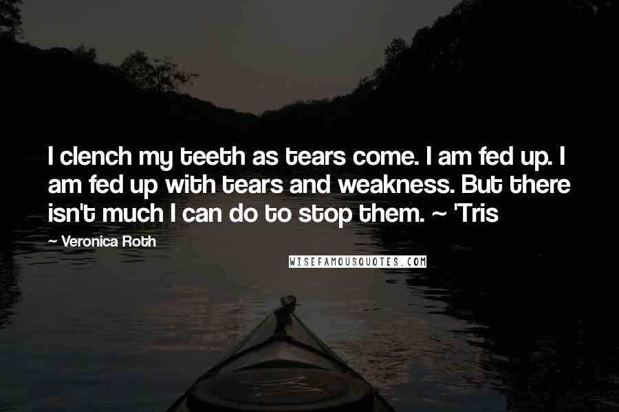 Veronica Roth Quotes: I clench my teeth as tears come. I am fed up. I am fed up with tears and weakness. But there isn't much I can do to stop them. ~ 'Tris
