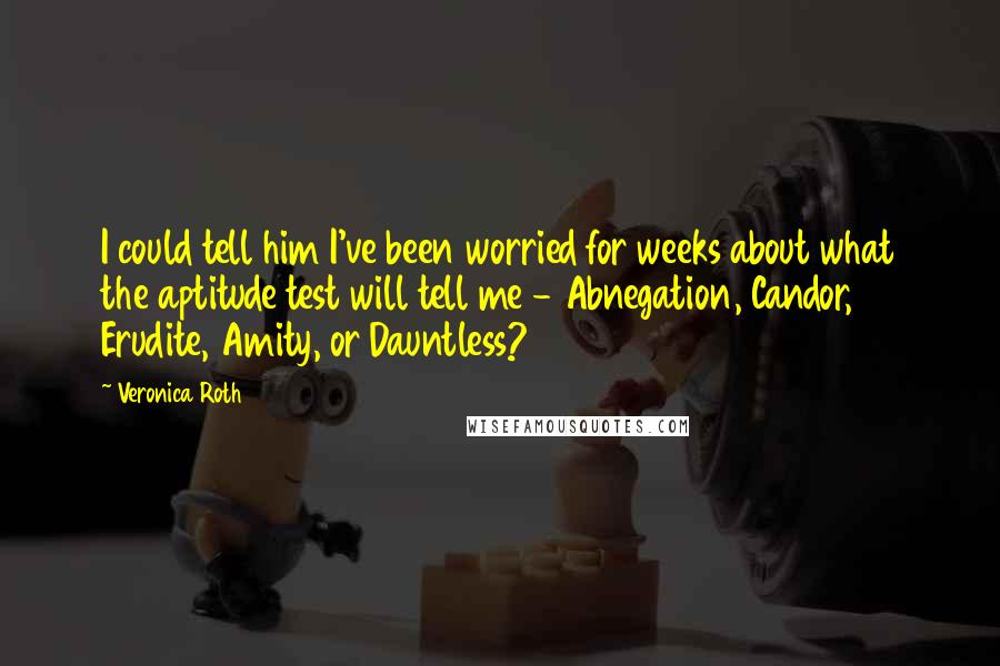 Veronica Roth Quotes: I could tell him I've been worried for weeks about what the aptitude test will tell me - Abnegation, Candor, Erudite, Amity, or Dauntless?
