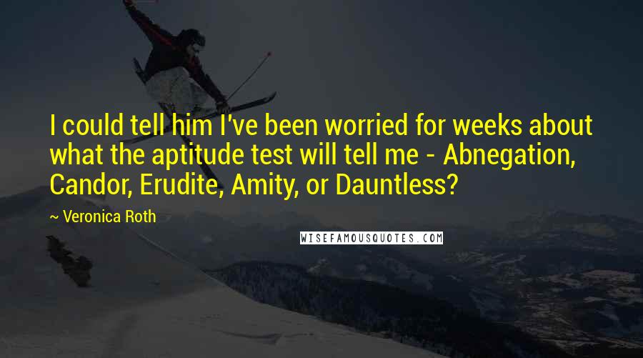Veronica Roth Quotes: I could tell him I've been worried for weeks about what the aptitude test will tell me - Abnegation, Candor, Erudite, Amity, or Dauntless?