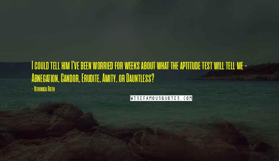 Veronica Roth Quotes: I could tell him I've been worried for weeks about what the aptitude test will tell me - Abnegation, Candor, Erudite, Amity, or Dauntless?