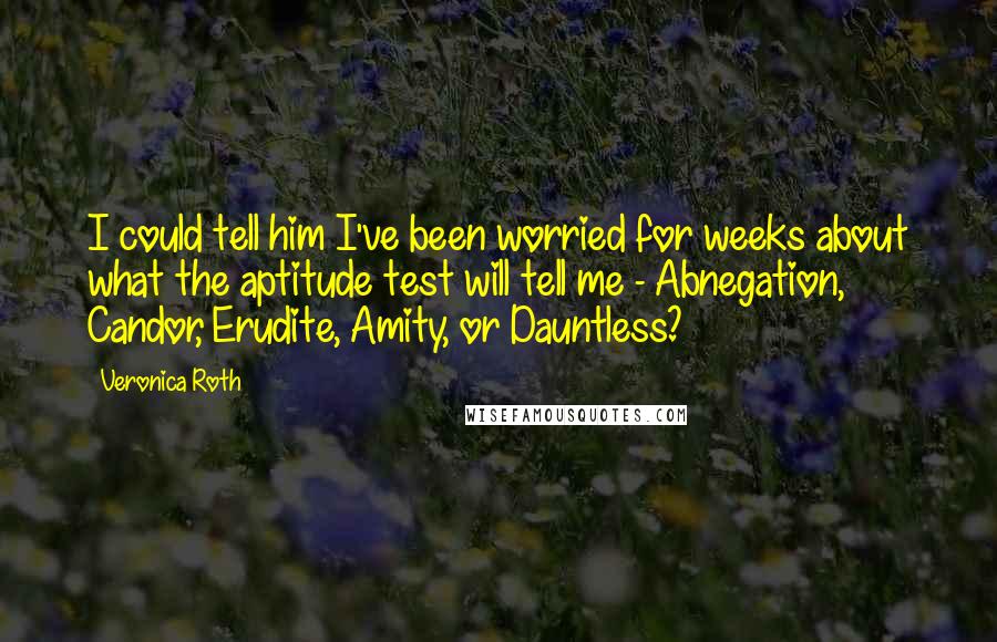 Veronica Roth Quotes: I could tell him I've been worried for weeks about what the aptitude test will tell me - Abnegation, Candor, Erudite, Amity, or Dauntless?