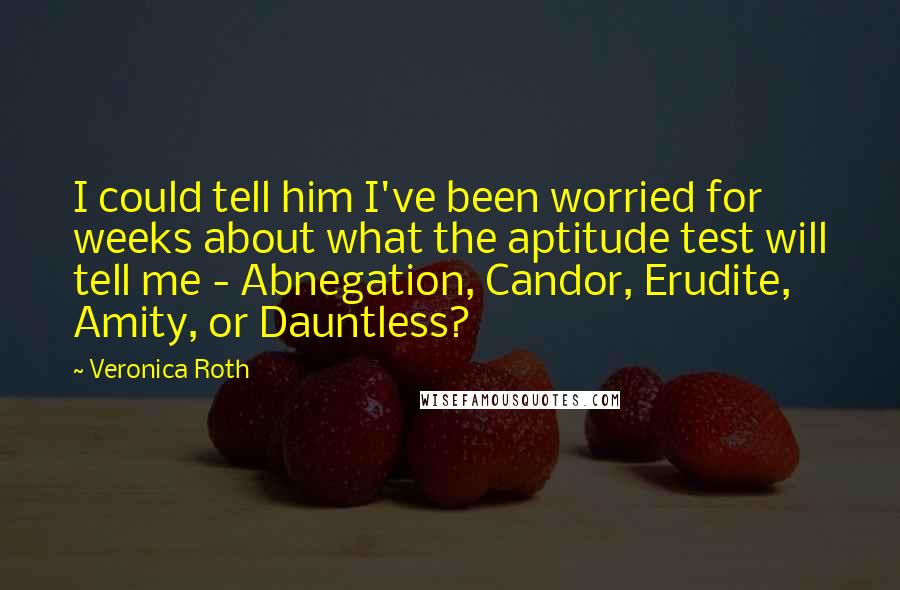 Veronica Roth Quotes: I could tell him I've been worried for weeks about what the aptitude test will tell me - Abnegation, Candor, Erudite, Amity, or Dauntless?