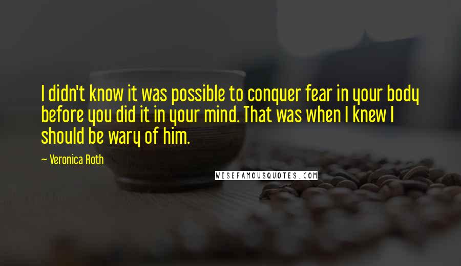 Veronica Roth Quotes: I didn't know it was possible to conquer fear in your body before you did it in your mind. That was when I knew I should be wary of him.