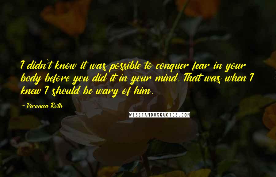 Veronica Roth Quotes: I didn't know it was possible to conquer fear in your body before you did it in your mind. That was when I knew I should be wary of him.