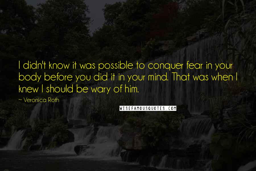 Veronica Roth Quotes: I didn't know it was possible to conquer fear in your body before you did it in your mind. That was when I knew I should be wary of him.