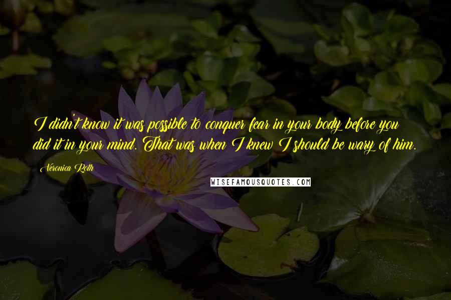 Veronica Roth Quotes: I didn't know it was possible to conquer fear in your body before you did it in your mind. That was when I knew I should be wary of him.