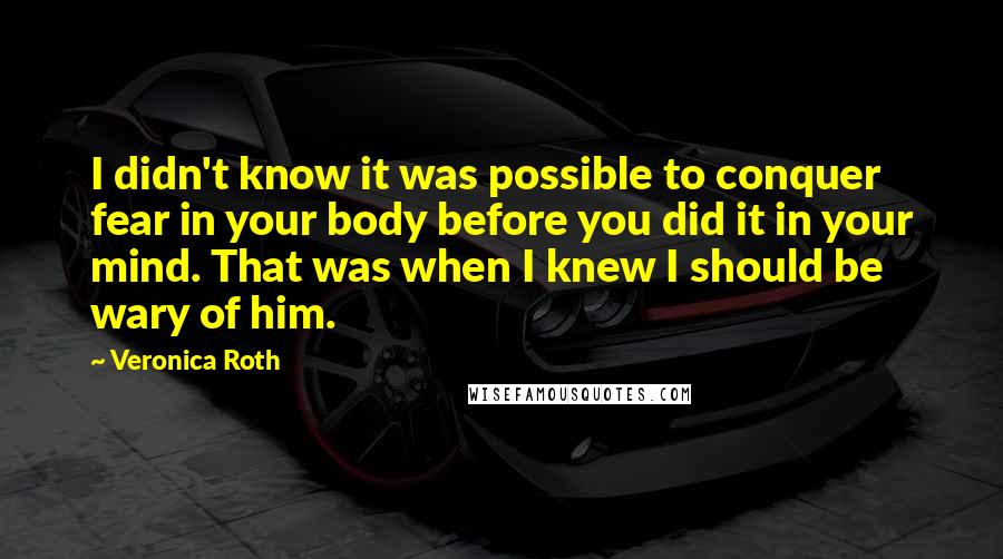 Veronica Roth Quotes: I didn't know it was possible to conquer fear in your body before you did it in your mind. That was when I knew I should be wary of him.