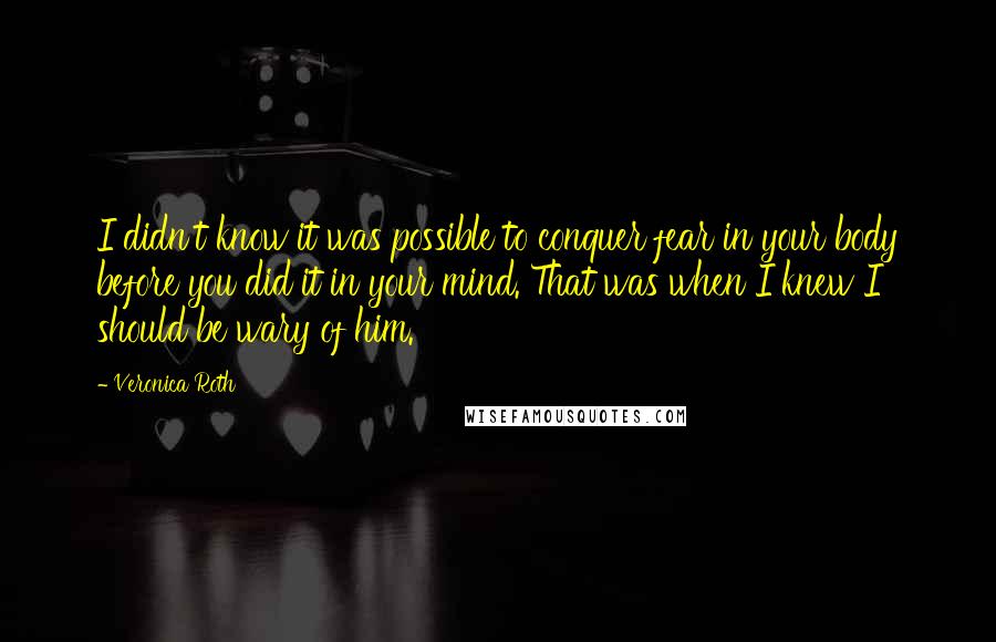 Veronica Roth Quotes: I didn't know it was possible to conquer fear in your body before you did it in your mind. That was when I knew I should be wary of him.