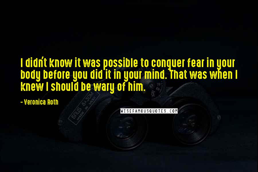 Veronica Roth Quotes: I didn't know it was possible to conquer fear in your body before you did it in your mind. That was when I knew I should be wary of him.