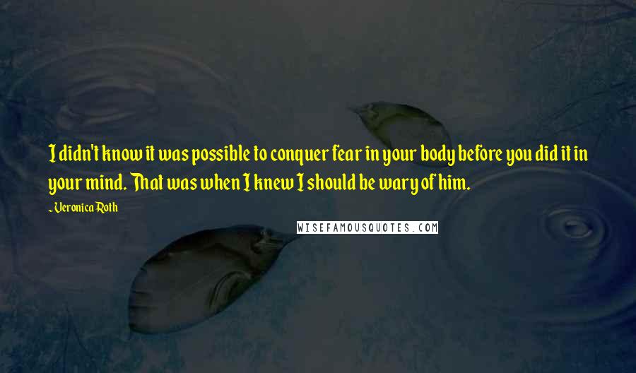 Veronica Roth Quotes: I didn't know it was possible to conquer fear in your body before you did it in your mind. That was when I knew I should be wary of him.