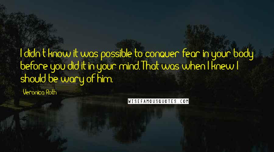 Veronica Roth Quotes: I didn't know it was possible to conquer fear in your body before you did it in your mind. That was when I knew I should be wary of him.