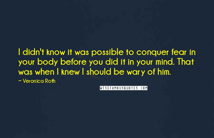 Veronica Roth Quotes: I didn't know it was possible to conquer fear in your body before you did it in your mind. That was when I knew I should be wary of him.