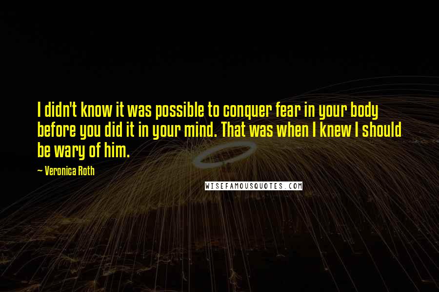 Veronica Roth Quotes: I didn't know it was possible to conquer fear in your body before you did it in your mind. That was when I knew I should be wary of him.