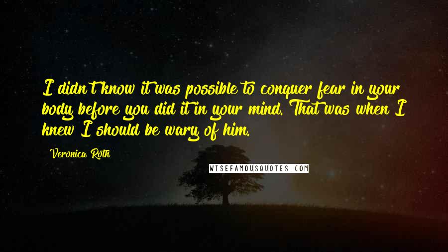 Veronica Roth Quotes: I didn't know it was possible to conquer fear in your body before you did it in your mind. That was when I knew I should be wary of him.