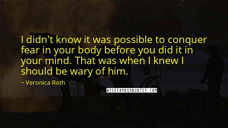 Veronica Roth Quotes: I didn't know it was possible to conquer fear in your body before you did it in your mind. That was when I knew I should be wary of him.