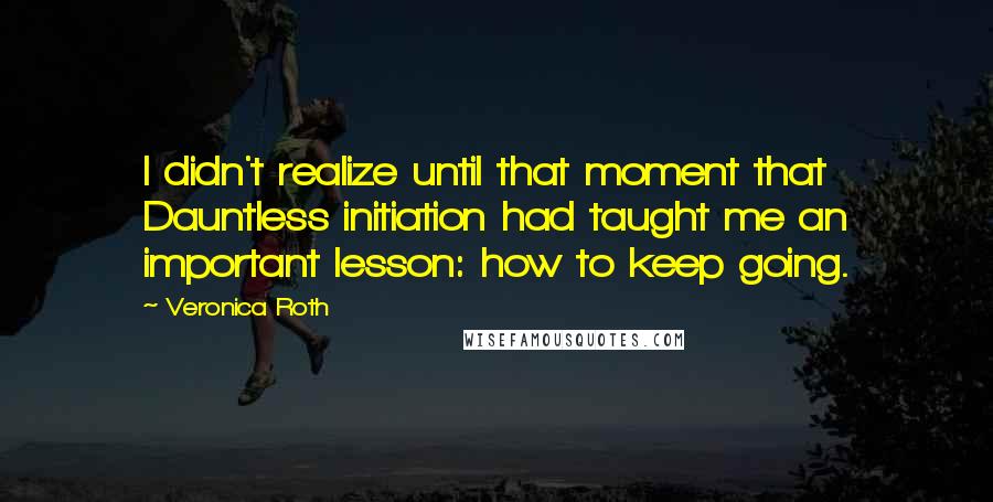Veronica Roth Quotes: I didn't realize until that moment that Dauntless initiation had taught me an important lesson: how to keep going.