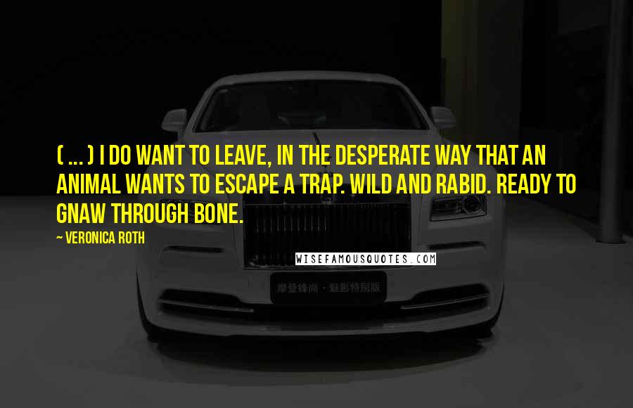 Veronica Roth Quotes: ( ... ) I do want to leave, in the desperate way that an animal wants to escape a trap. Wild and rabid. Ready to gnaw through bone.