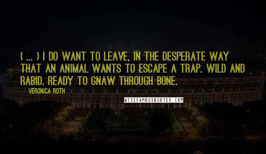 Veronica Roth Quotes: ( ... ) I do want to leave, in the desperate way that an animal wants to escape a trap. Wild and rabid. Ready to gnaw through bone.