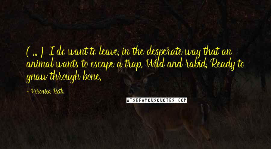 Veronica Roth Quotes: ( ... ) I do want to leave, in the desperate way that an animal wants to escape a trap. Wild and rabid. Ready to gnaw through bone.