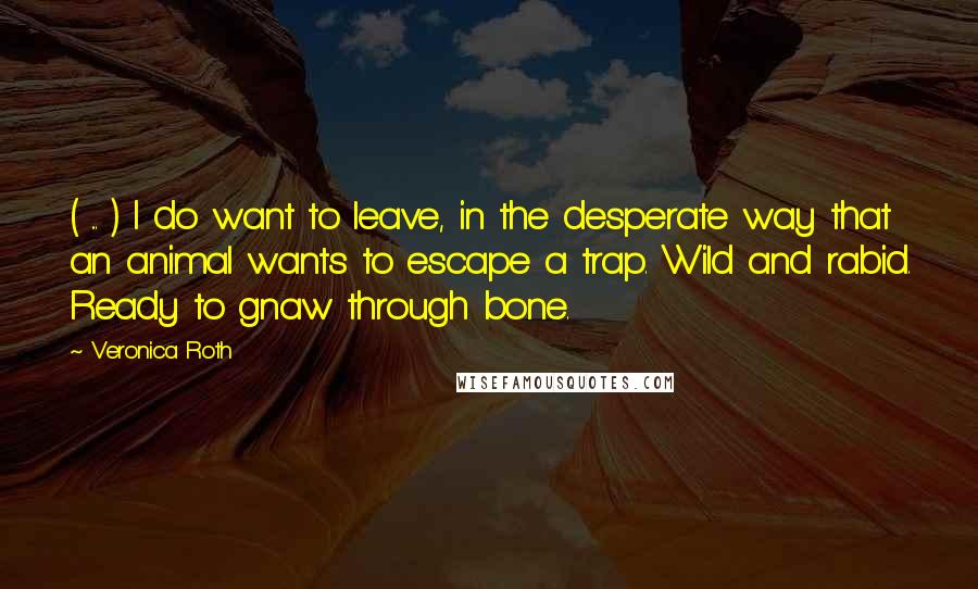 Veronica Roth Quotes: ( ... ) I do want to leave, in the desperate way that an animal wants to escape a trap. Wild and rabid. Ready to gnaw through bone.