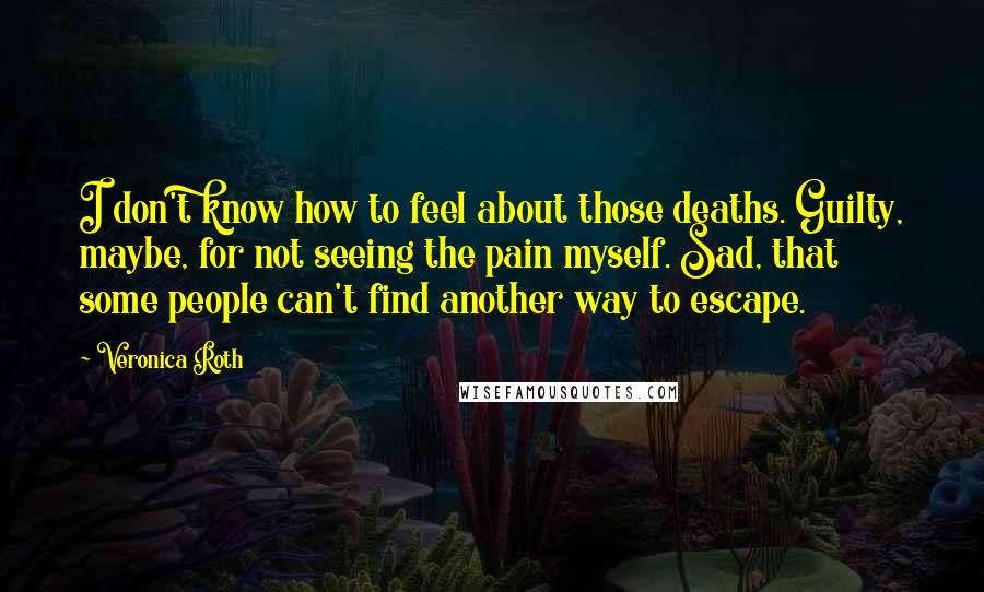 Veronica Roth Quotes: I don't know how to feel about those deaths. Guilty, maybe, for not seeing the pain myself. Sad, that some people can't find another way to escape.