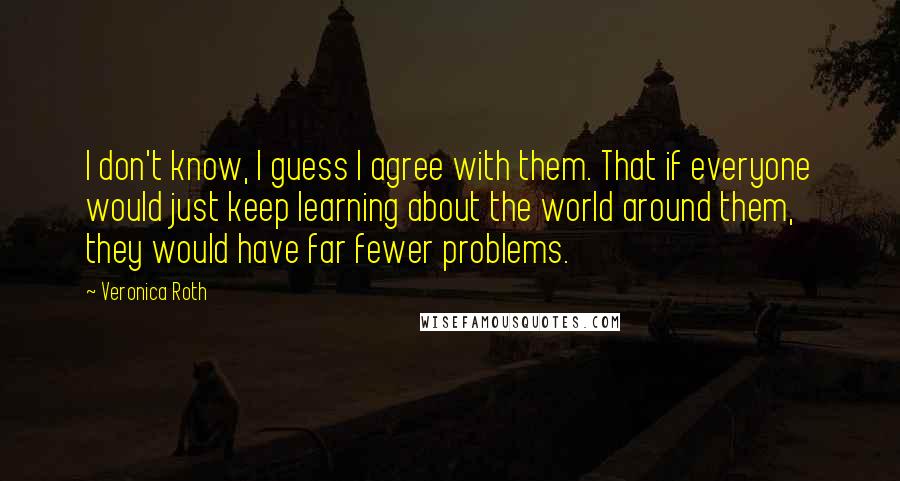 Veronica Roth Quotes: I don't know, I guess I agree with them. That if everyone would just keep learning about the world around them, they would have far fewer problems.