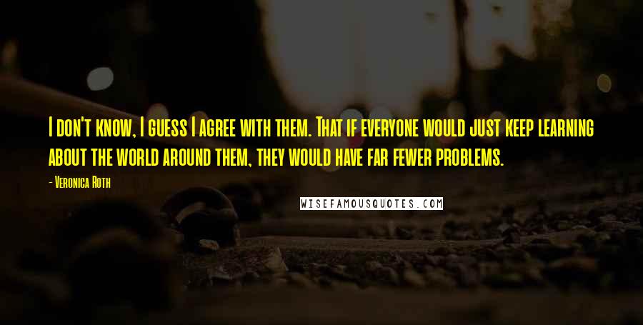 Veronica Roth Quotes: I don't know, I guess I agree with them. That if everyone would just keep learning about the world around them, they would have far fewer problems.