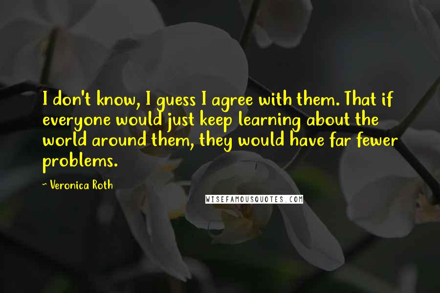 Veronica Roth Quotes: I don't know, I guess I agree with them. That if everyone would just keep learning about the world around them, they would have far fewer problems.