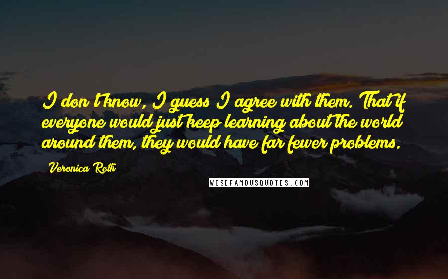 Veronica Roth Quotes: I don't know, I guess I agree with them. That if everyone would just keep learning about the world around them, they would have far fewer problems.